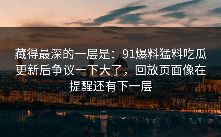 藏得最深的一层是:91爆料猛料吃瓜更新后争议一下大了,回放页面像在提醒还有下一层 藏得最深的一层是:91爆料猛料吃瓜更新后争议一下大了,回放页面像在提醒还有下一层